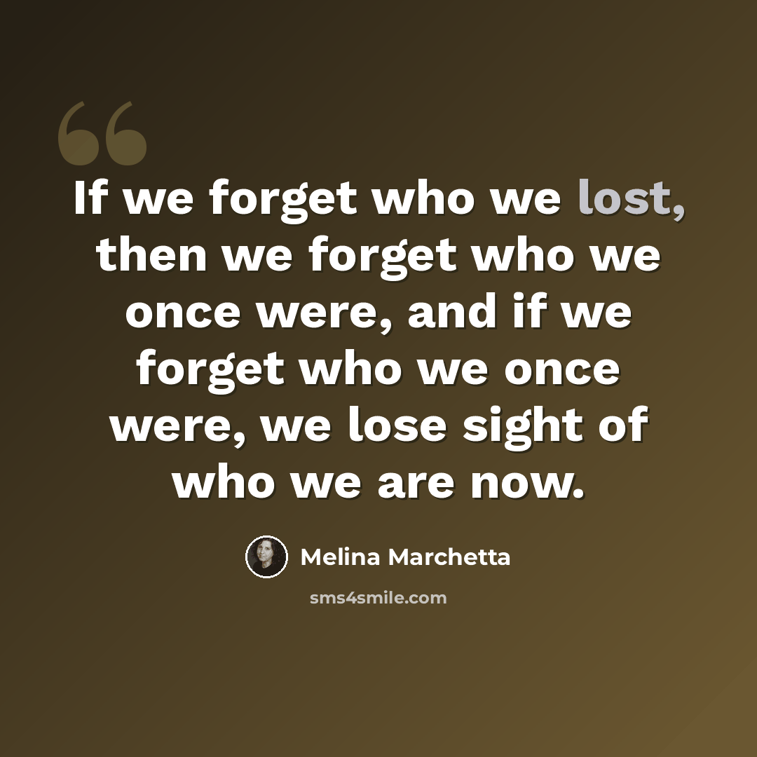 “If we forget who we lost, then we forget who we once were, and if we forget who we once were, we lose sight of who we are now.” quote by Melina Marchetta