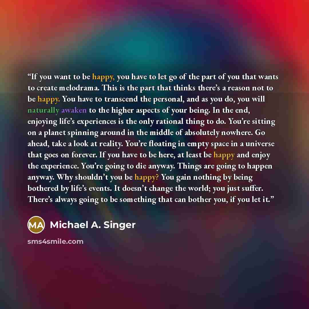 “If you want to be happy, you have to let go of the part of you that wants to create melodrama. This is the part that thinks there’s a reason not to be happy. You have to transcend the personal, and as you do, you will naturally awaken to the higher aspects of your being. In the end, enjoying…” quote by Michael A. Singer