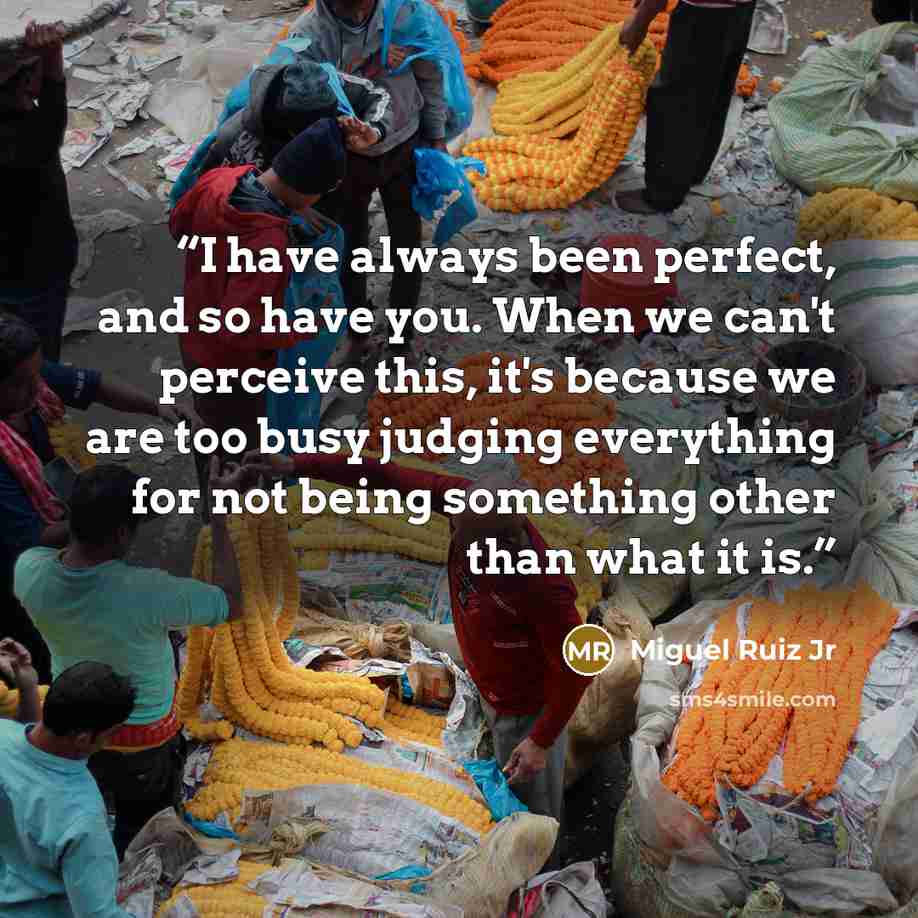 “I have always been perfect, and so have you. When we can't perceive this, it's because we are too busy judging everything for not being something other than what it is.” quote by Miguel Ruiz Jr