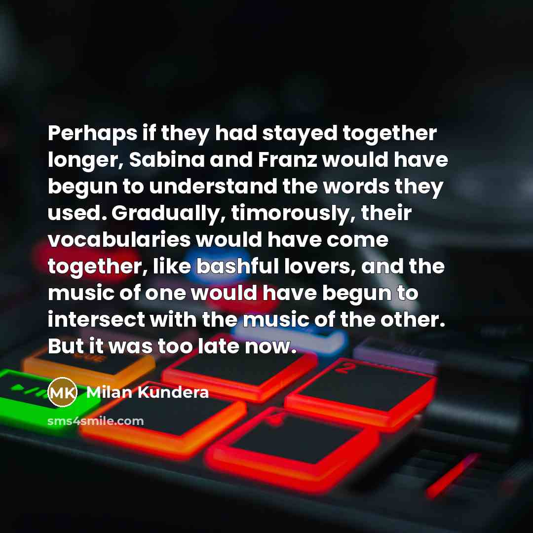 “Perhaps if they had stayed together longer, Sabina and Franz would have begun to understand the words they used. Gradually, timorously, their vocabularies would have come together, like bashful lovers, and the music of one would have begun to intersect with the music of the other. But it was too…” quote by Milan Kundera