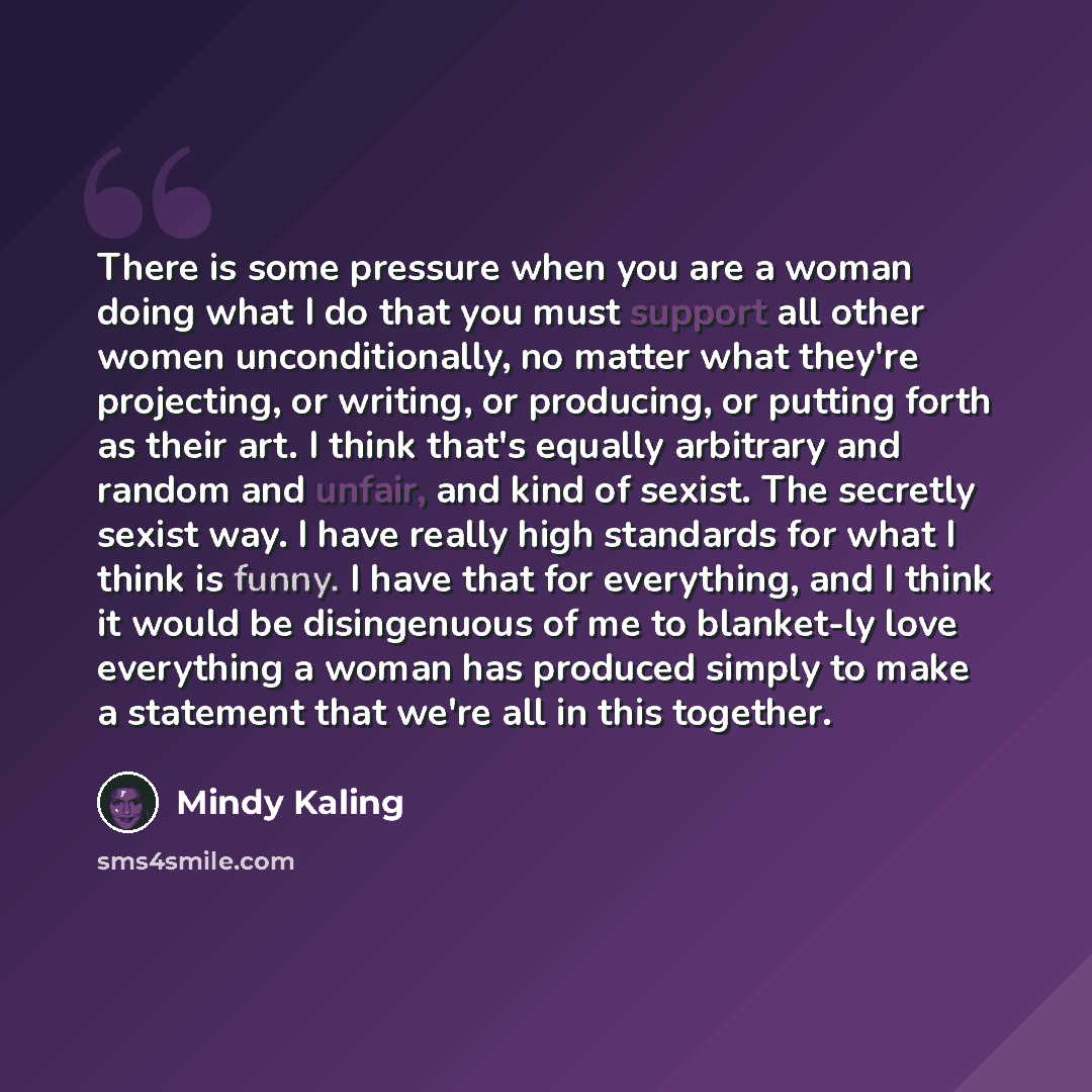 “There is some pressure when you are a woman doing what I do that you must support all other women unconditionally, no matter what they're projecting, or writing, or producing, or putting forth as their art. I think that's equally arbitrary and random and unfair, and kind of sexist. The secretly…” quote by Mindy Kaling