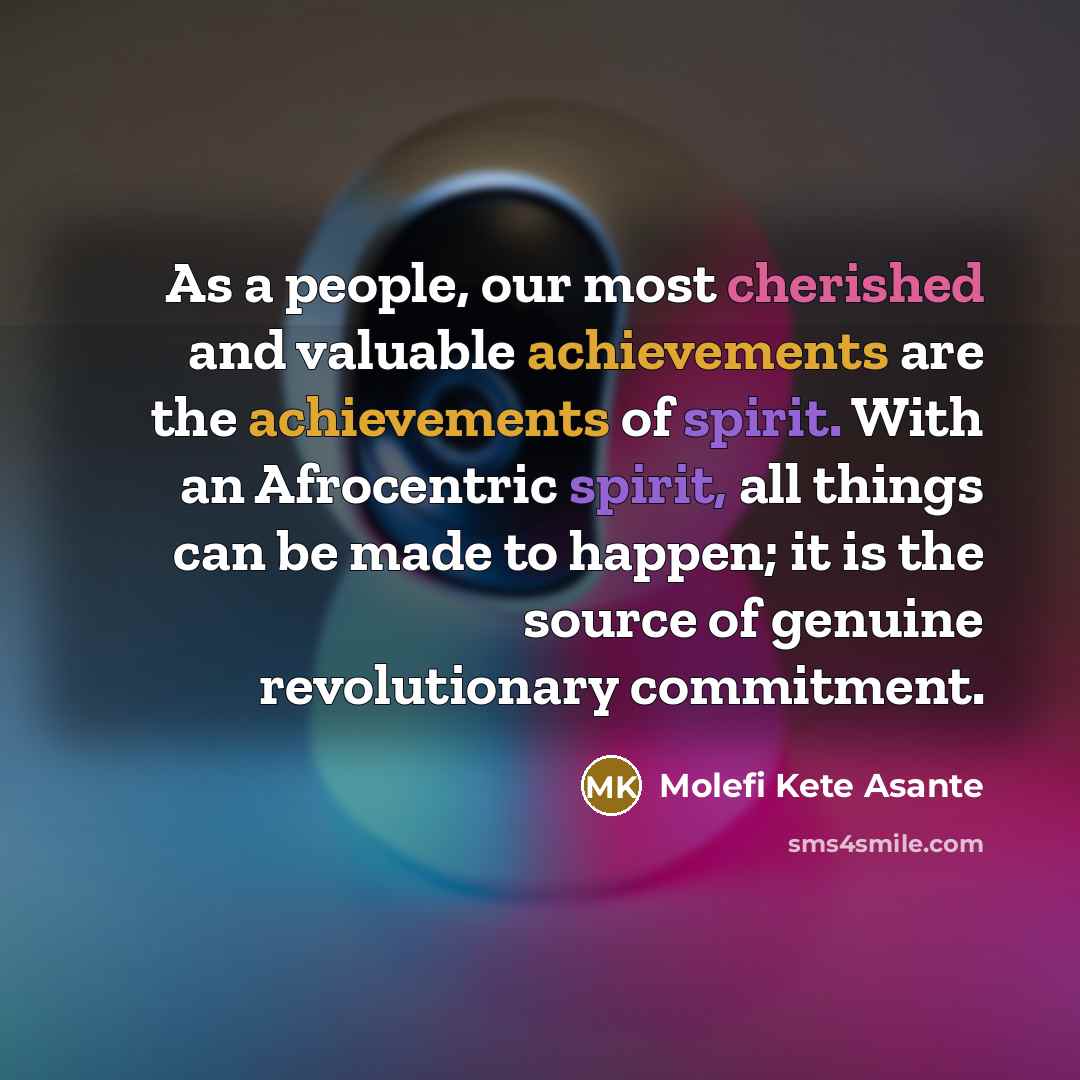 “As a people, our most cherished and valuable achievements are the achievements of spirit. With an Afrocentric spirit, all things can be made to happen; it is the source of genuine revolutionary commitment.” quote by Molefi Kete Asante