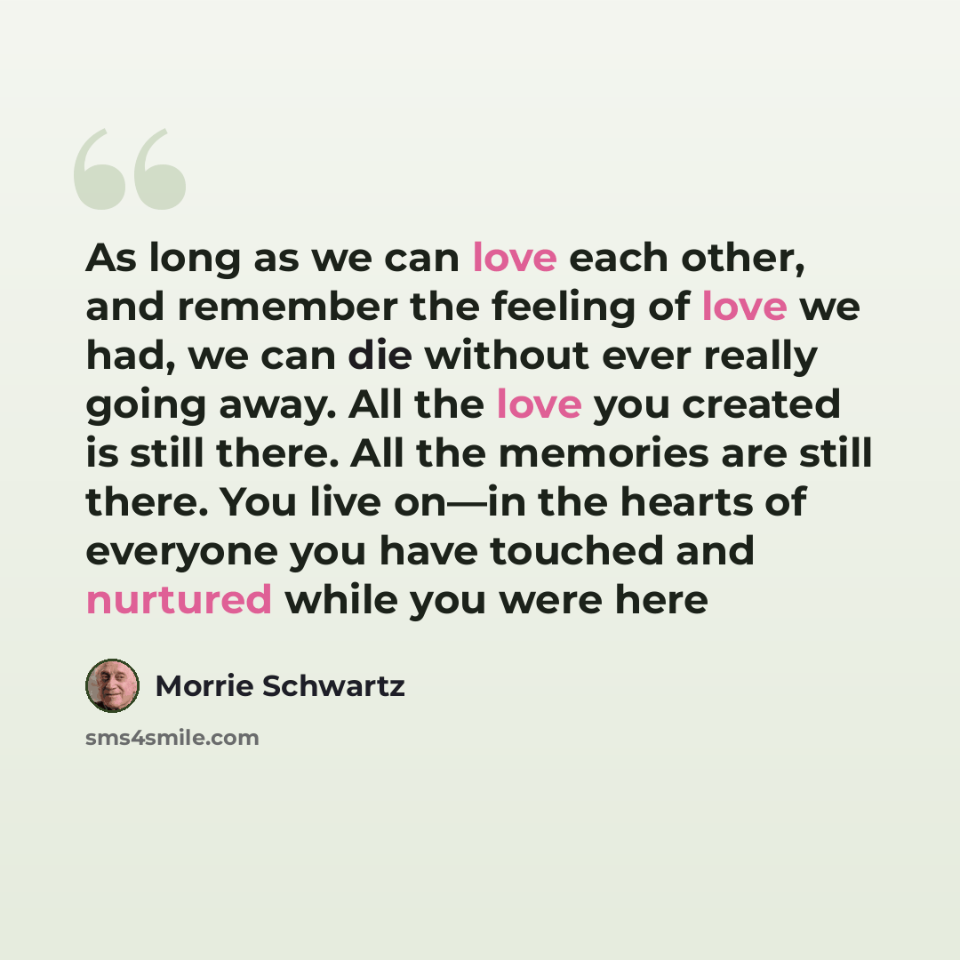 “As long as we can love each other, and remember the feeling of love we had, we can die without ever really going away. All the love you created is still there. All the memories are still there. You live on—in the hearts of everyone you have touched and nurtured while you were here” quote by Morrie Schwartz
