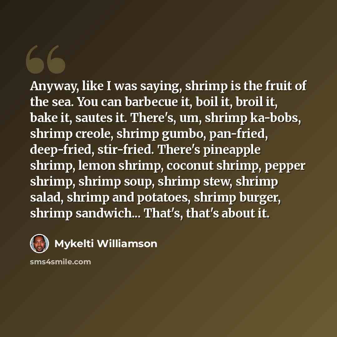 “Anyway, like I was saying, shrimp is the fruit of the sea. You can barbecue it, boil it, broil it, bake it, sautes it. There's, um, shrimp ka-bobs, shrimp creole, shrimp gumbo, pan-fried, deep-fried, stir-fried. There's pineapple shrimp, lemon shrimp, coconut shrimp, pepper shrimp, shrimp soup…” quote by Mykelti Williamson