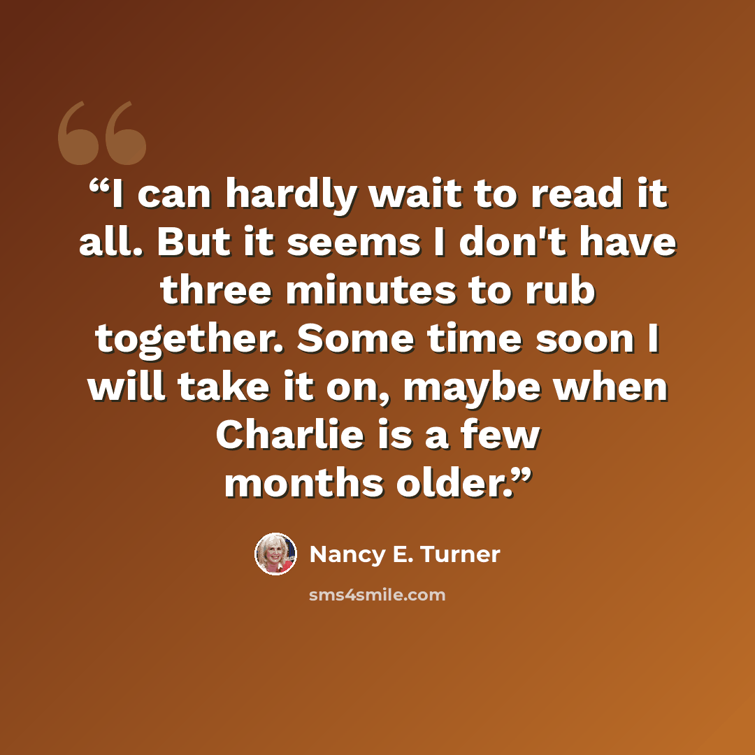 “I can hardly wait to read it all. But it seems I don't have three minutes to rub together. Some time soon I will take it on, maybe when Charlie is a few months older.” quote by Nancy E. Turner