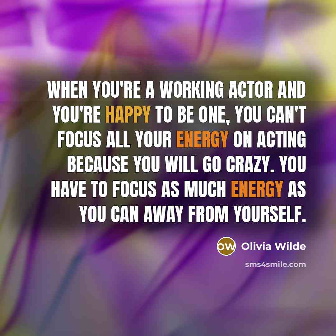 “When you're a working actor and you're happy to be one, you can't focus all your energy on acting because you will go crazy. You have to focus as much energy as you can away from yourself.” quote by Olivia Wilde