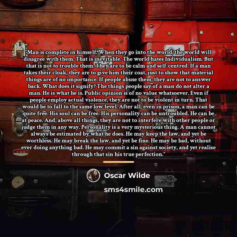 “Man is complete in himself. When they go into the world, the world will disagree with them. That is inevitable. The world hates Individualism. But that is not to trouble them. They are to be calm and self-centred. If a man takes their cloak, they are to give him their coat, just to show that…” quote by Oscar Wilde