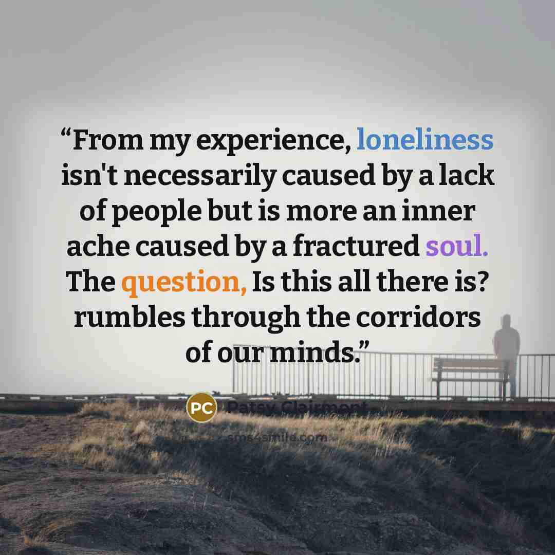 “From my experience, loneliness isn't necessarily caused by a lack of people but is more an inner ache caused by a fractured soul. The question, Is this all there is? rumbles through the corridors of our minds.” quote by Patsy Clairmont