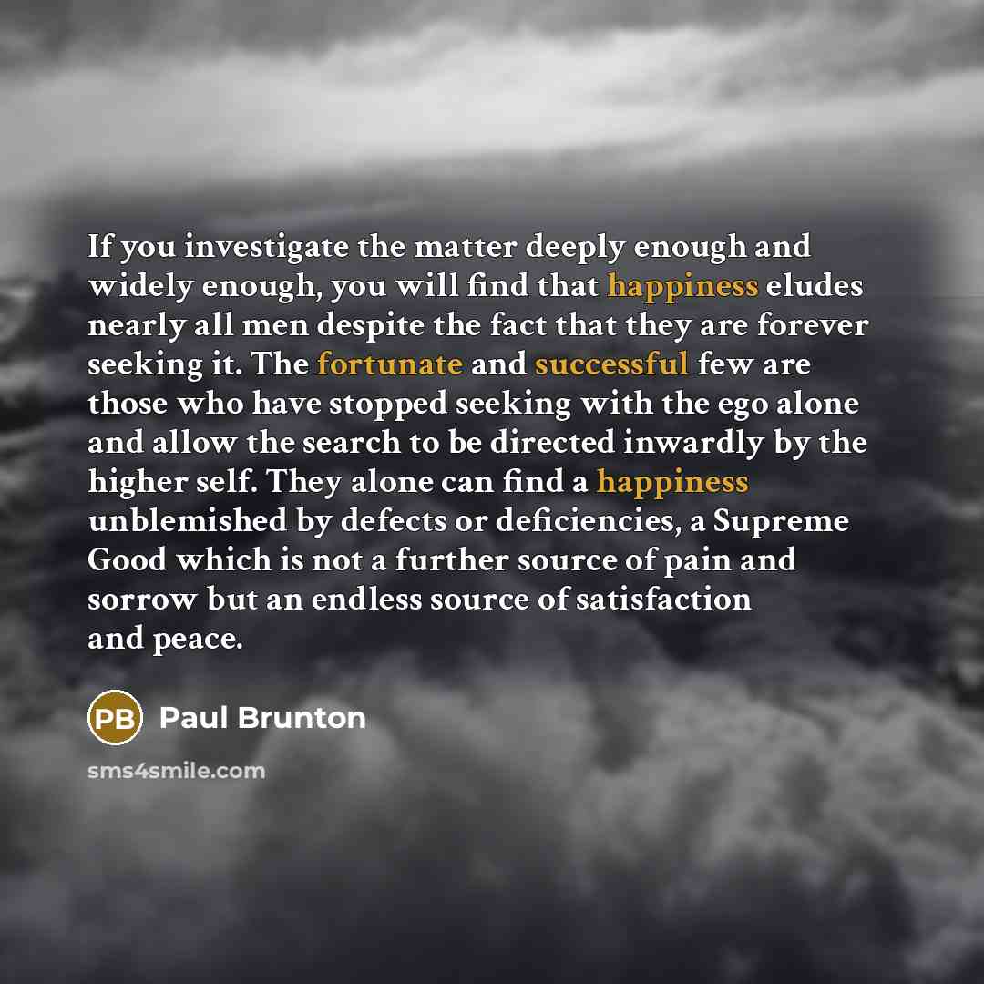 “If you investigate the matter deeply enough and widely enough, you will find that happiness eludes nearly all men despite the fact that they are forever seeking it. The fortunate and successful few are those who have stopped seeking with the ego alone and allow the search to be directed inwardly…” quote by Paul Brunton