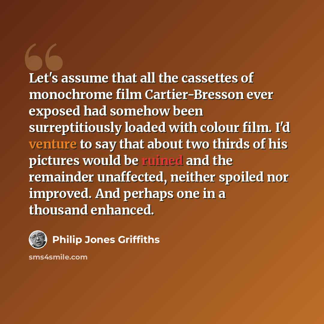 “Let's assume that all the cassettes of monochrome film Cartier-Bresson ever exposed had somehow been surreptitiously loaded with colour film. I'd venture to say that about two thirds of his pictures would be ruined and the remainder unaffected, neither spoiled nor improved. And perhaps one in a…” quote by Philip Jones Griffiths