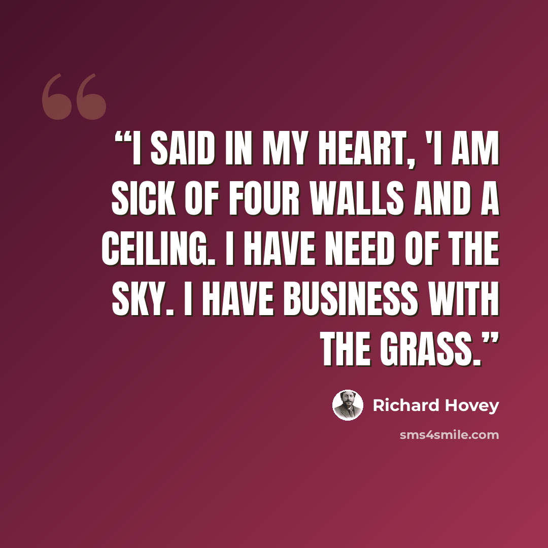 “I said in my heart, 'I am sick of four walls and a ceiling. I have need of the sky. I have business with the grass.” quote by Richard Hovey