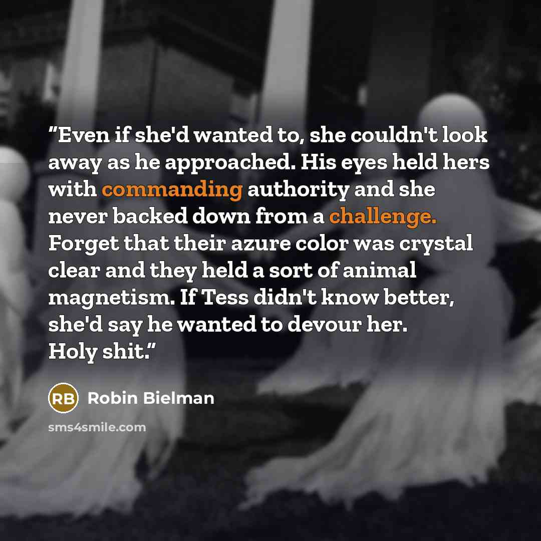 “Even if she'd wanted to, she couldn't look away as he approached. His eyes held hers with commanding authority and she never backed down from a challenge. Forget that their azure color was crystal clear and they held a sort of animal magnetism. If Tess didn't know better, she'd say he wanted to…” quote by Robin Bielman