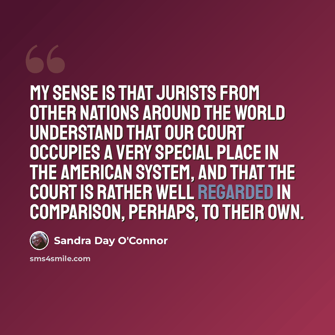 “My sense is that jurists from other nations around the world understand that our court occupies a very special place in the American system, and that the court is rather well regarded in comparison, perhaps, to their own.” quote by Sandra Day O'Connor