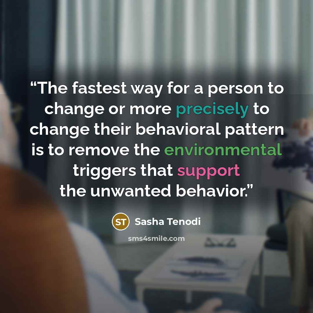 “The fastest way for a person to change or more precisely to change their behavioral pattern is to remove the environmental triggers that support the unwanted behavior.” quote by Sasha Tenodi