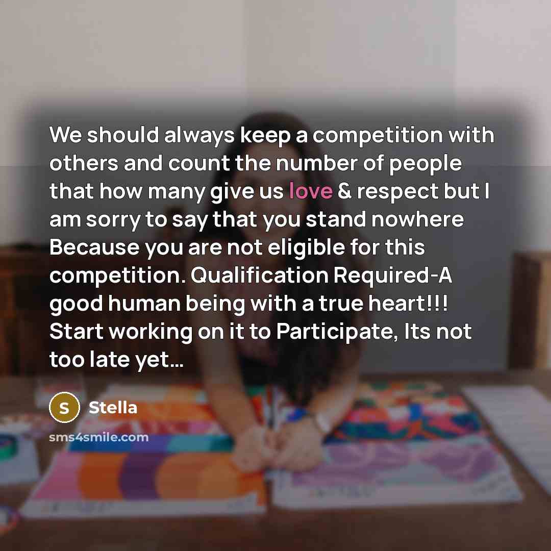 “We should always keep a competition with others and count the number of people that how many give us love & respect but I am sorry to say that you stand nowhere Because you are not eligible for this competition. Qualification Required-A good human being with a true heart!!! Start working on it to…” quote by Stella