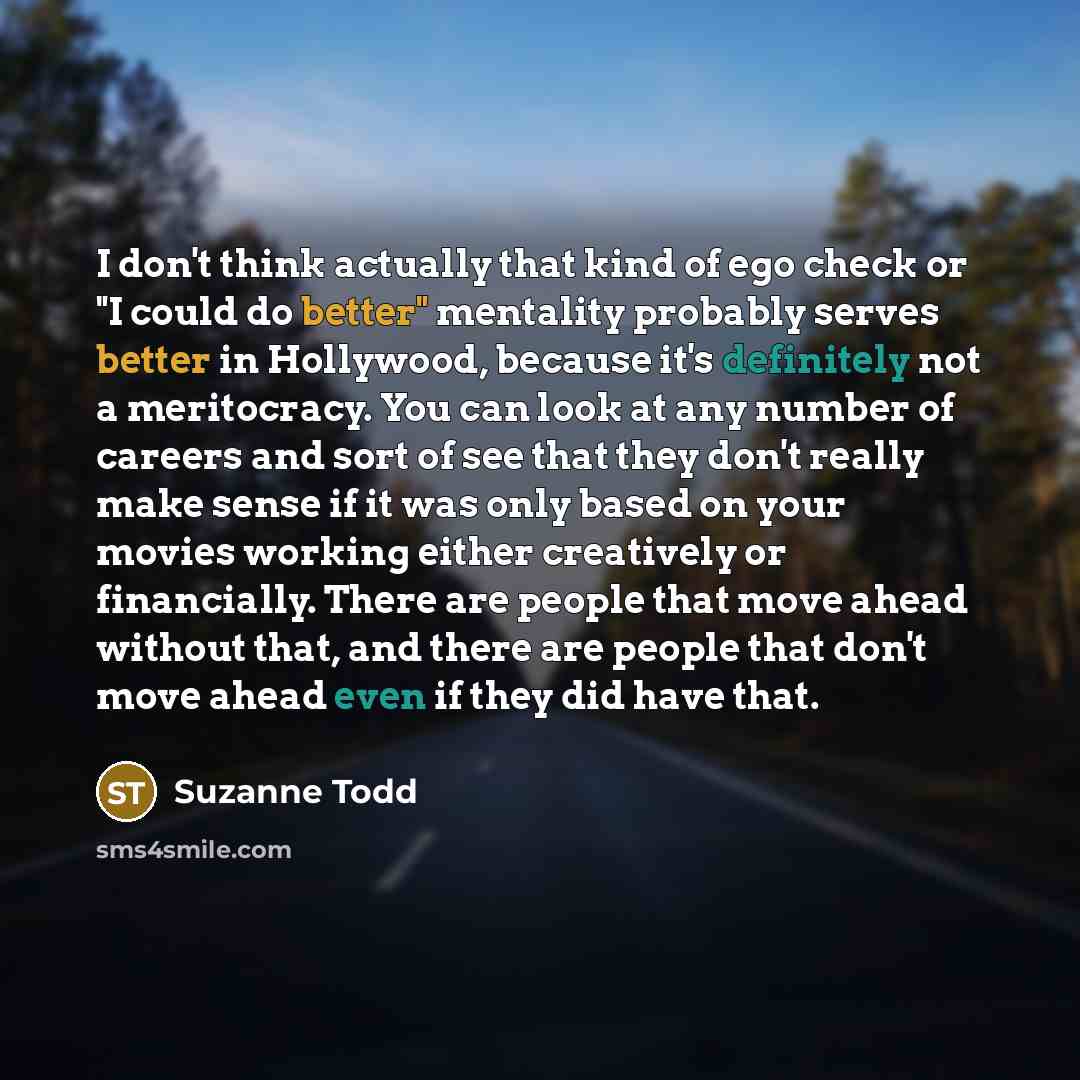 “I don't think actually that kind of ego check or "I could do better" mentality probably serves better in Hollywood, because it's definitely not a meritocracy. You can look at any number of careers and sort of see that they don't really make sense if it was only based on your movies working either…” quote by Suzanne Todd