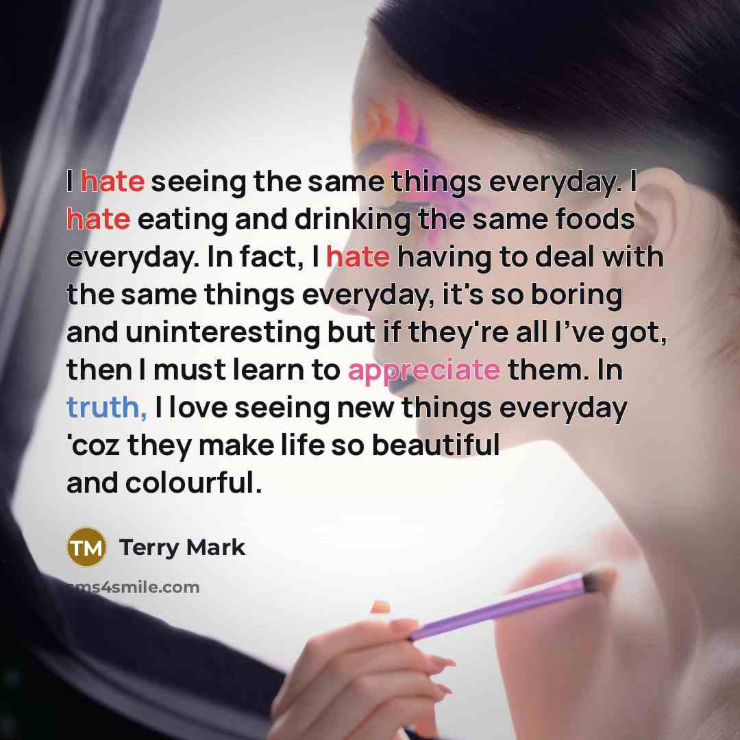 “I hate seeing the same things everyday. I hate eating and drinking the same foods everyday. In fact, I hate having to deal with the same things everyday, it's so boring and uninteresting but if they're all I've got, then I must learn to appreciate them. In truth, I love seeing new things everyday…” quote by Terry Mark