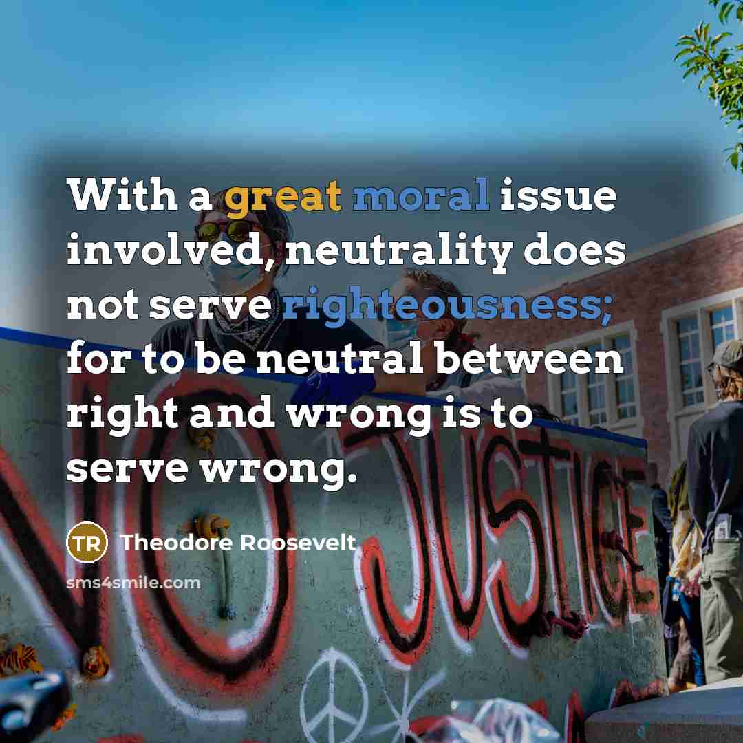 “With a great moral issue involved, neutrality does not serve righteousness; for to be neutral between right and wrong is to serve wrong.” quote by Theodore Roosevelt