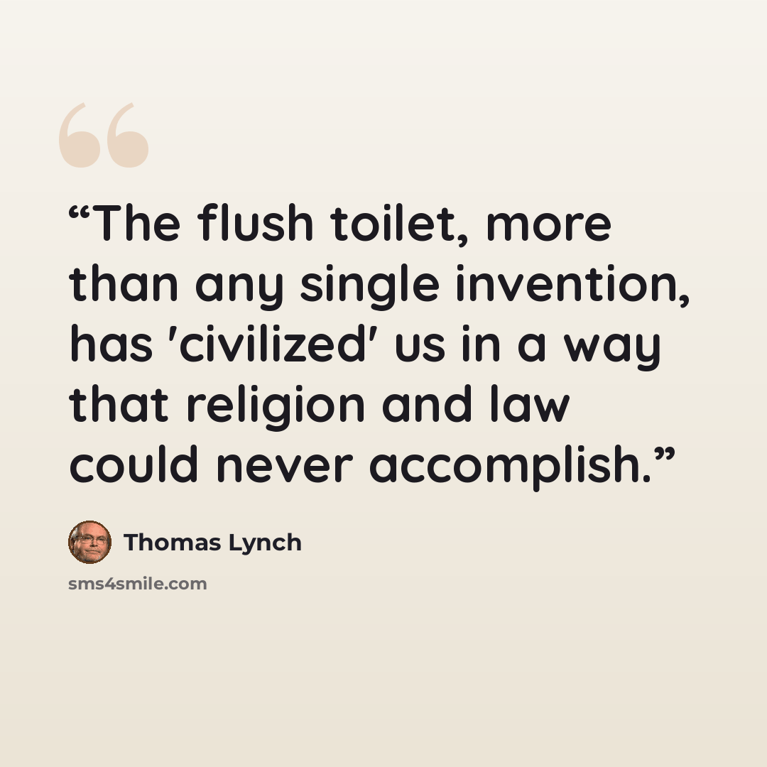 “The flush toilet, more than any single invention, has 'civilized' us in a way that religion and law could never accomplish.” quote by Thomas Lynch