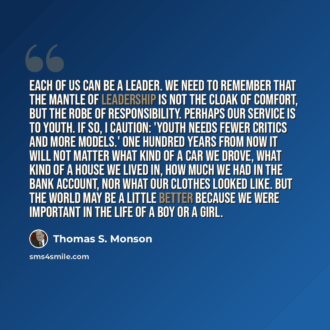 “Each of us can be a leader. We need to remember that the mantle of leadership is not the cloak of comfort, but the robe of responsibility. Perhaps our service is to youth. If so, I caution: 'Youth needs fewer critics and more models.' One hundred years from now it will not matter what kind of a…” quote by Thomas S. Monson