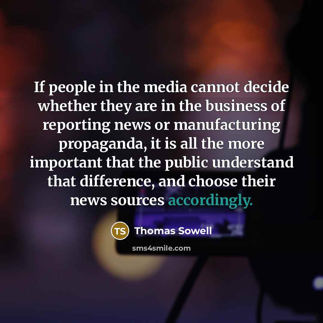 “If people in the media cannot decide whether they are in the business of reporting news or manufacturing propaganda, it is all the more important that the public understand that difference, and choose their news sources accordingly.” quote by Thomas Sowell