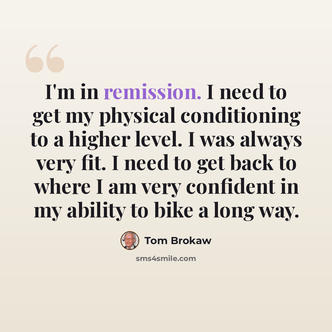 “I'm in remission. I need to get my physical conditioning to a higher level. I was always very fit. I need to get back to where I am very confident in my ability to bike a long way.” quote by Tom Brokaw