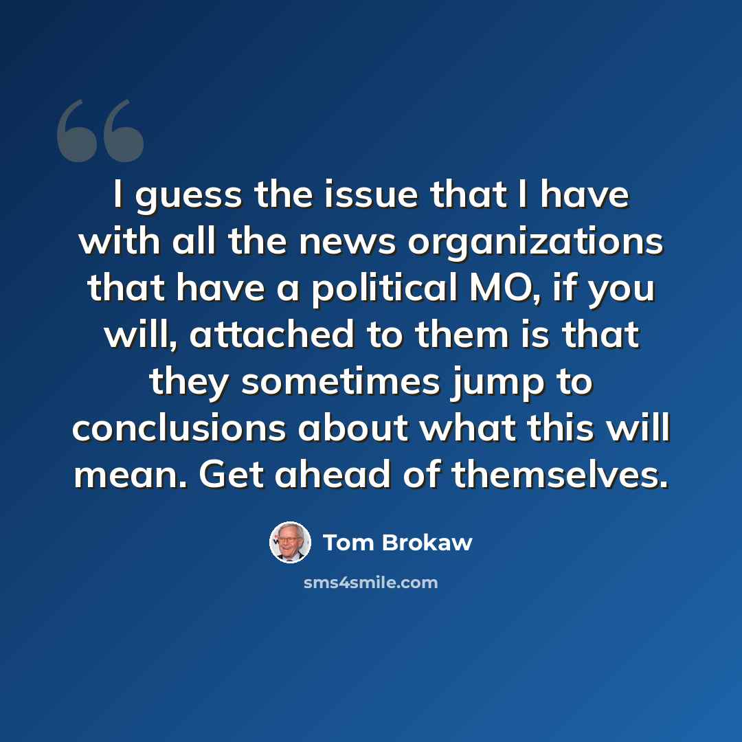 “I guess the issue that I have with all the news organizations that have a political MO, if you will, attached to them is that they sometimes jump to conclusions about what this will mean. Get ahead of themselves.” quote by Tom Brokaw