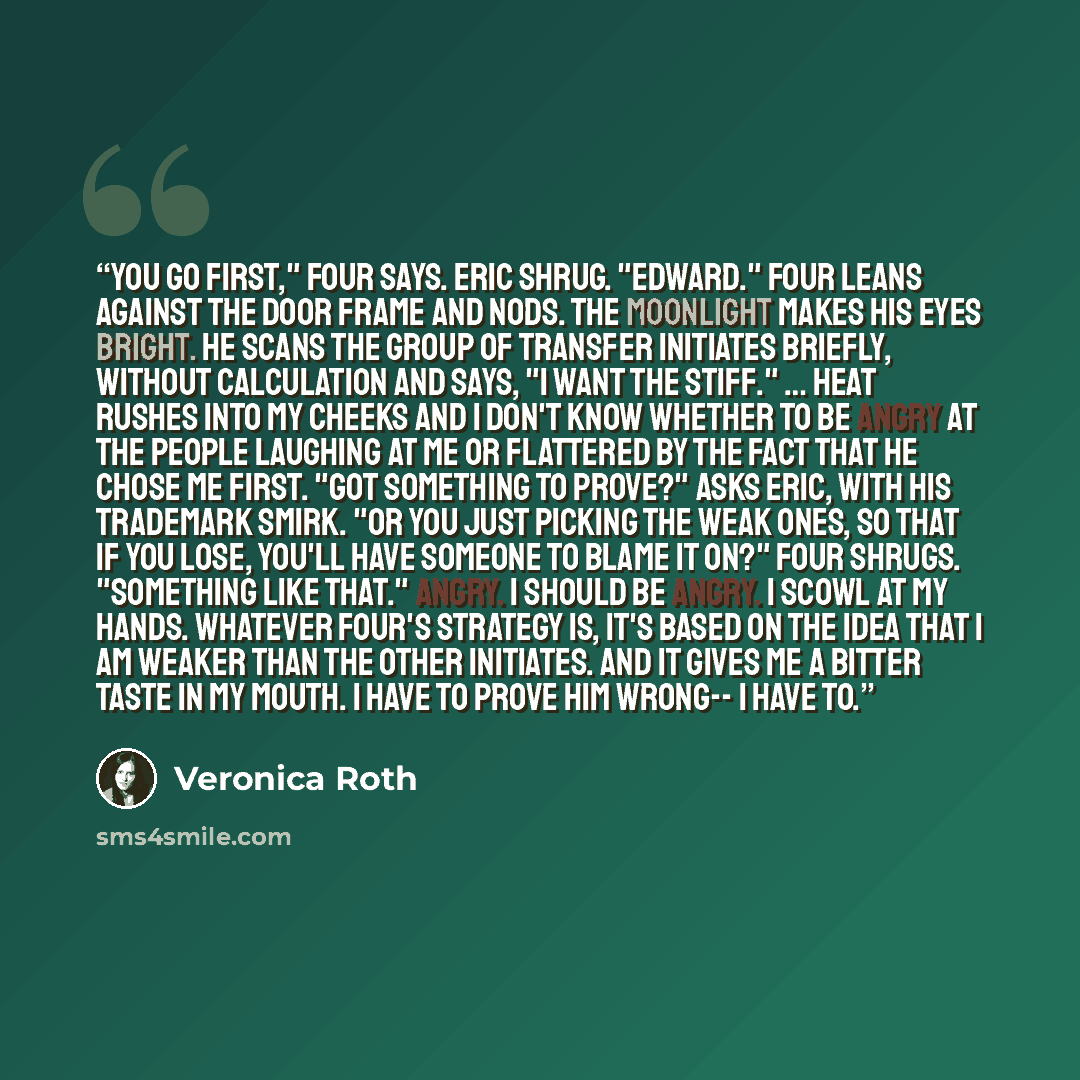 “You go first," Four says. Eric shrug. "Edward." Four leans against the door frame and nods. The moonlight makes his eyes bright. He scans the group of transfer initiates briefly, without calculation and says, "I want the Stiff." … Heat rushes into my cheeks and I don't know whether to be angry at…” quote by Veronica Roth