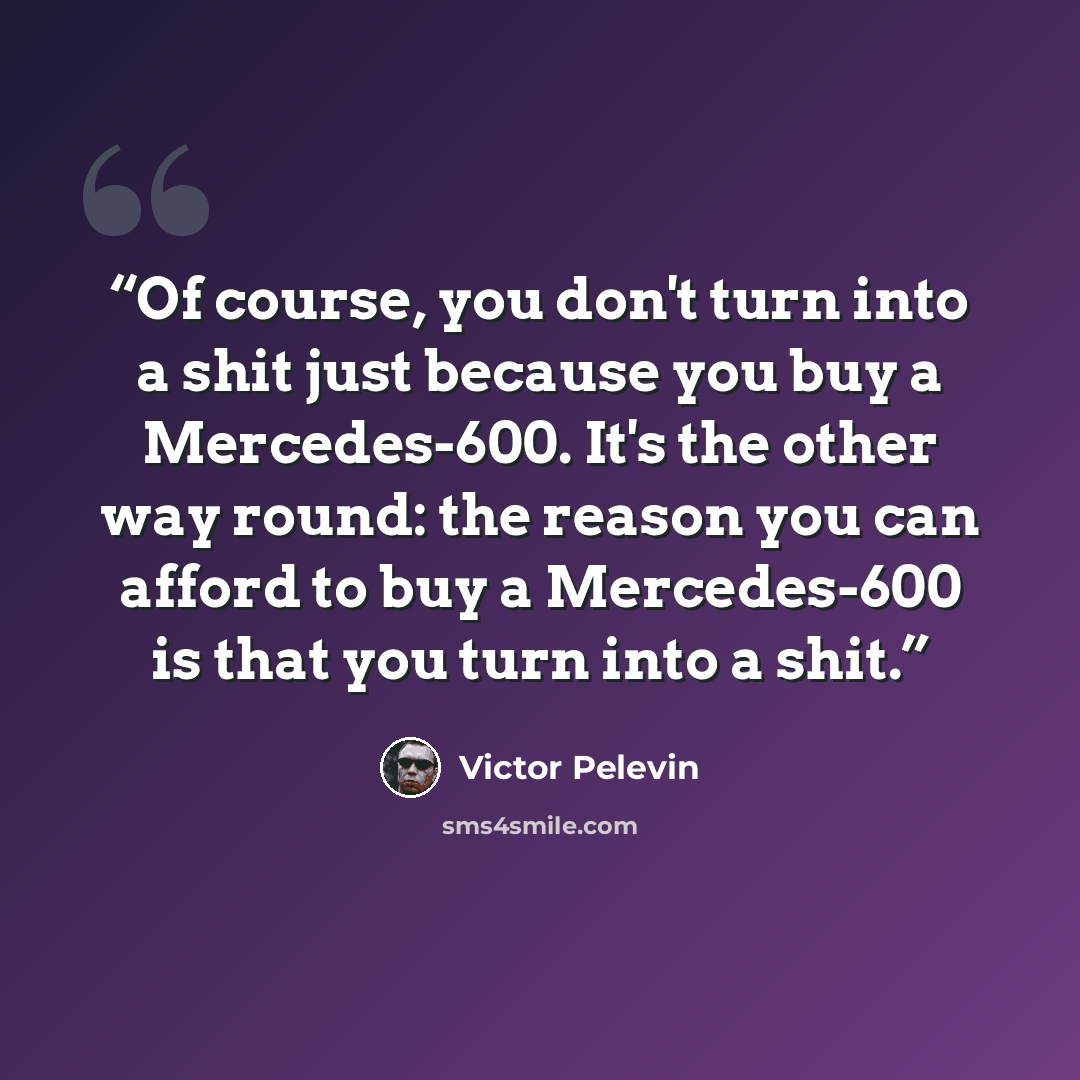 “Of course, you don't turn into a shit just because you buy a Mercedes-600. It's the other way round: the reason you can afford to buy a Mercedes-600 is that you turn into a shit.” quote by Victor Pelevin