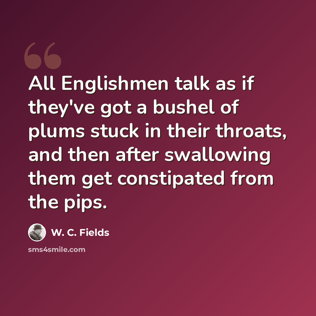 “All Englishmen talk as if they've got a bushel of plums stuck in their throats, and then after swallowing them get constipated from the pips.” quote by W. C. Fields