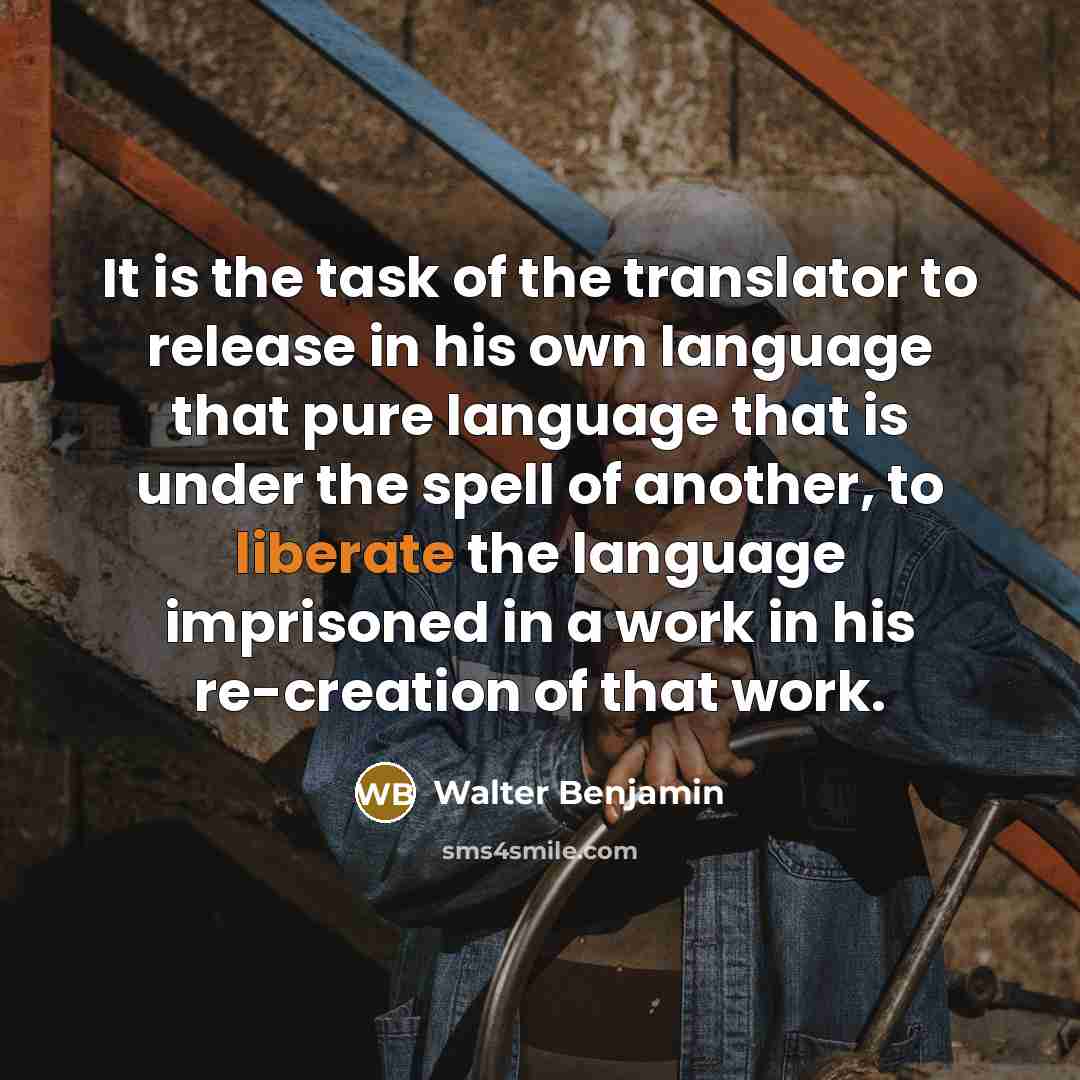 “It is the task of the translator to release in his own language that pure language that is under the spell of another, to liberate the language imprisoned in a work in his re-creation of that work.” quote by Walter Benjamin