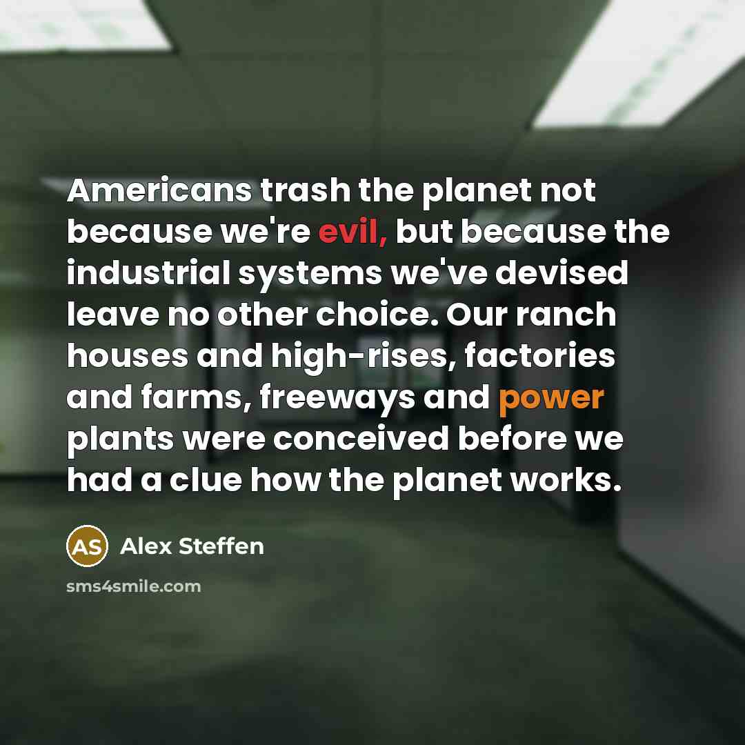 “Americans trash the planet not because we're evil, but because the industrial systems we've devised leave no other choice. Our ranch houses and high-rises, factories and farms, freeways and power plants were conceived before we had a clue how the planet works.” quote by Alex Steffen