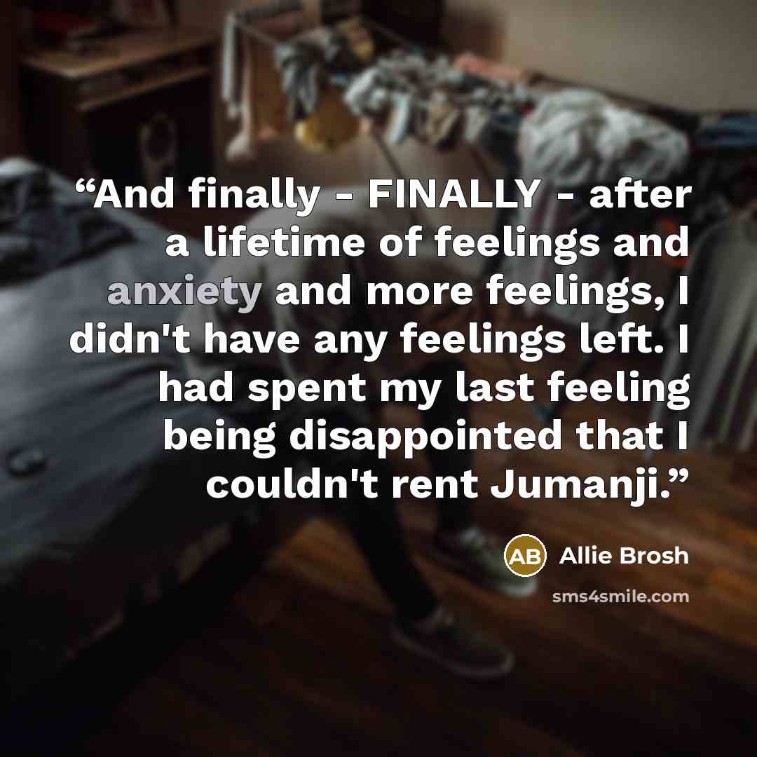 “And finally - FINALLY - after a lifetime of feelings and anxiety and more feelings, I didn't have any feelings left. I had spent my last feeling being disappointed that I couldn't rent Jumanji.” quote by Allie Brosh
