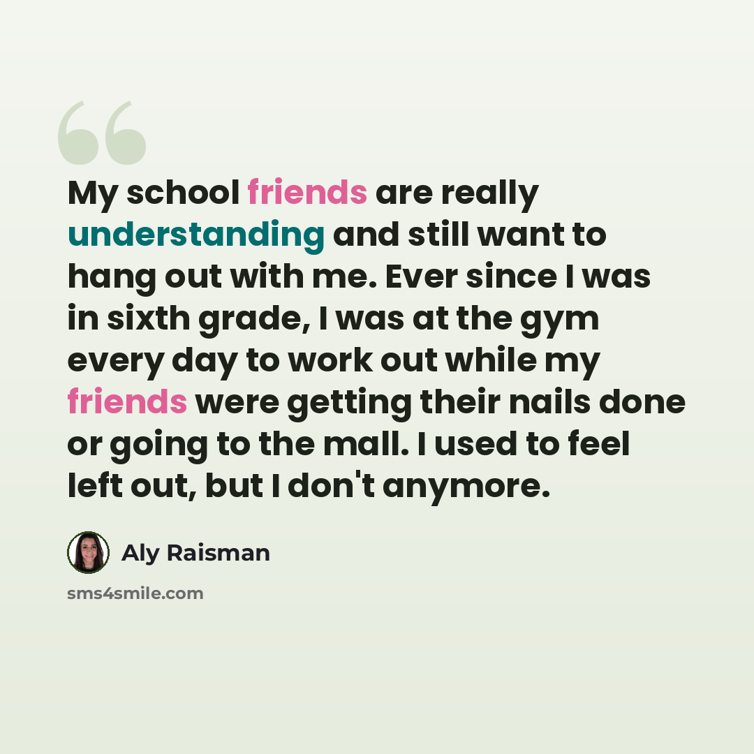 “My school friends are really understanding and still want to hang out with me. Ever since I was in sixth grade, I was at the gym every day to work out while my friends were getting their nails done or going to the mall. I used to feel left out, but I don't anymore.” quote by Aly Raisman