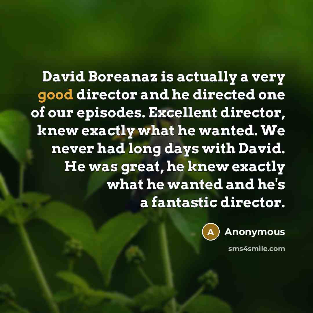 “David Boreanaz is actually a very good director and he directed one of our episodes. Excellent director, knew exactly what he wanted. We never had long days with David. He was great, he knew exactly what he wanted and he's a fantastic director.” quote by Anonymous