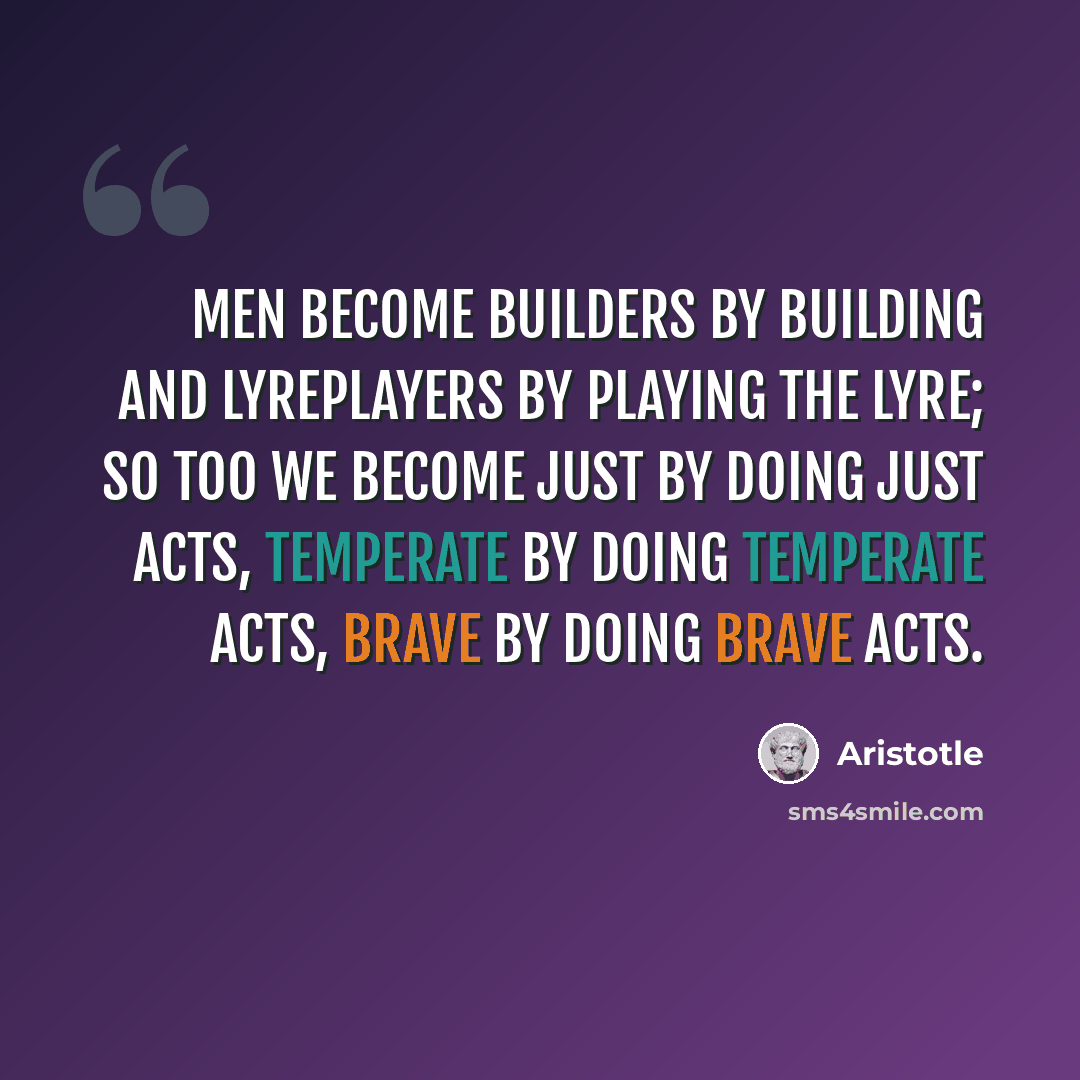 “Men become builders by building and lyreplayers by playing the lyre; so too we become just by doing just acts, temperate by doing temperate acts, brave by doing brave acts.” quote by Aristotle