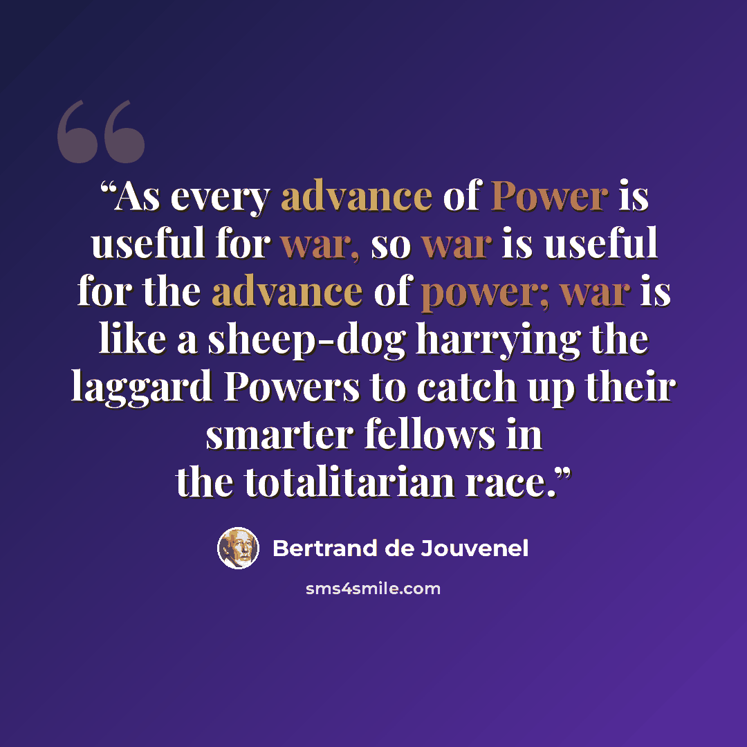 “As every advance of Power is useful for war, so war is useful for the advance of power; war is like a sheep-dog harrying the laggard Powers to catch up their smarter fellows in the totalitarian race.” quote by Bertrand De Jouvenel