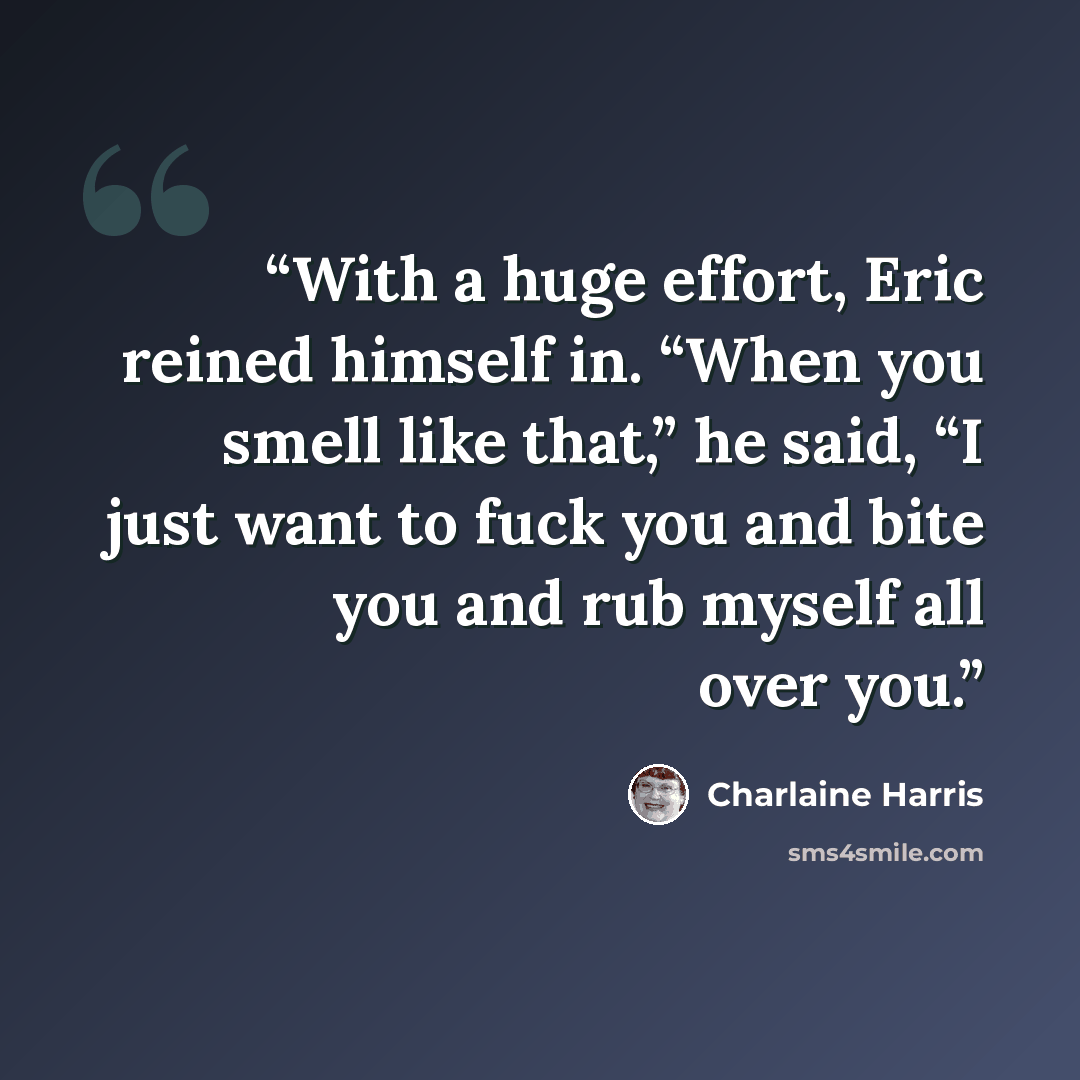 “With a huge effort, Eric reined himself in. “When you smell like that,” he said, “I just want to fuck you and bite you and rub myself all over you.” quote by Charlaine Harris