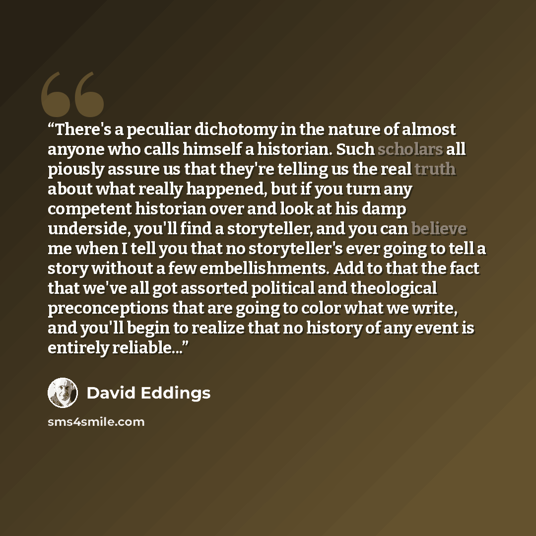 “There's a peculiar dichotomy in the nature of almost anyone who calls himself a historian. Such scholars all piously assure us that they're telling us the real truth about what really happened, but if you turn any competent historian over and look at his damp underside, you'll find a storyteller…” quote by David Eddings
