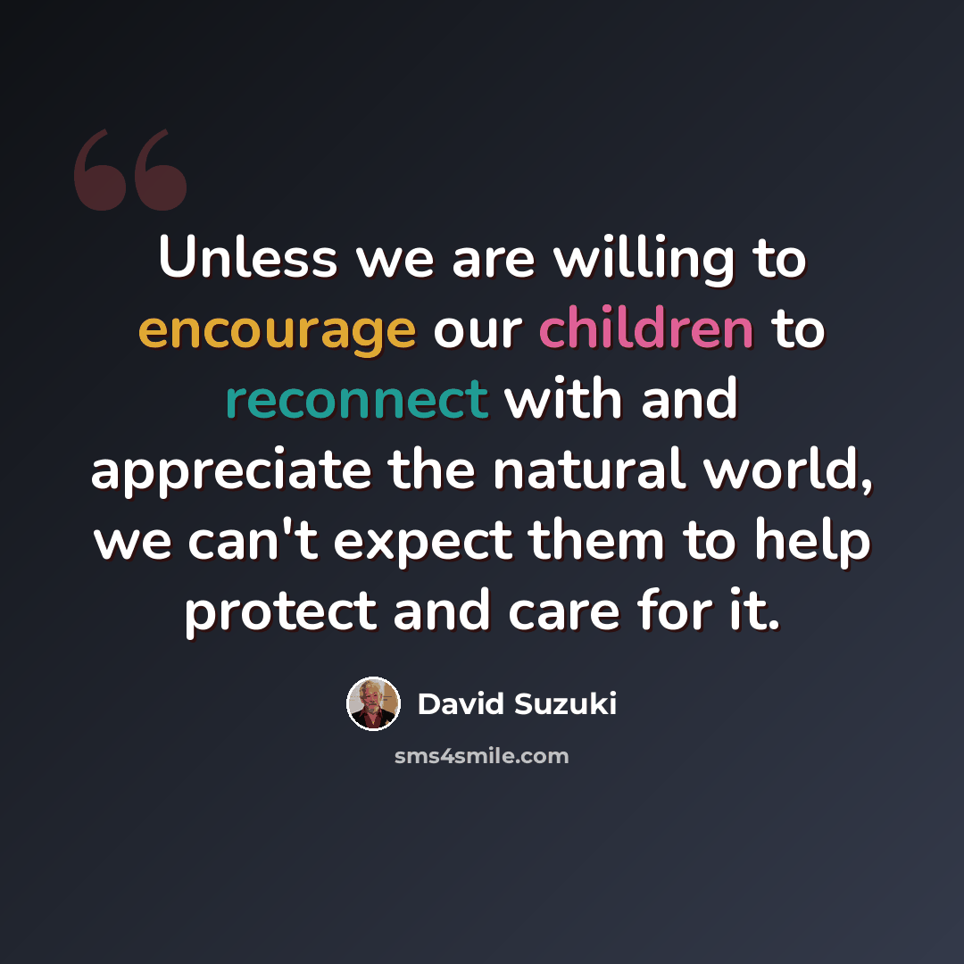 “Unless we are willing to encourage our children to reconnect with and appreciate the natural world, we can't expect them to help protect and care for it.” quote by David Suzuki