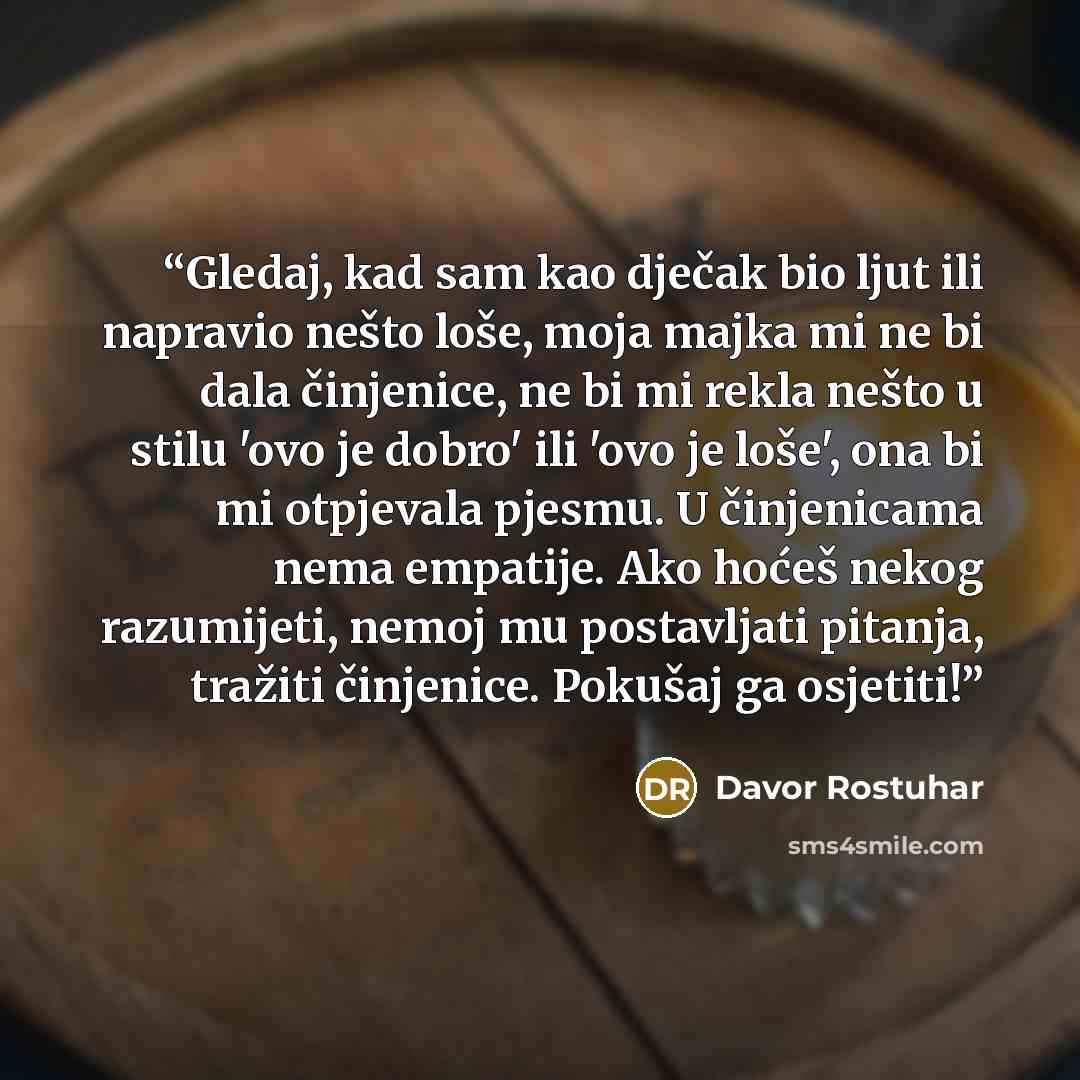 “Gledaj, kad sam kao dječak bio ljut ili napravio nešto loše, moja majka mi ne bi dala činjenice, ne bi mi rekla nešto u stilu 'ovo je dobro' ili 'ovo je loše', ona bi mi otpjevala pjesmu. U činjenicama nema empatije. Ako hoćeš nekog razumijeti, nemoj mu postavljati pitanja, tražiti činjenice…” quote by Davor Rostuhar