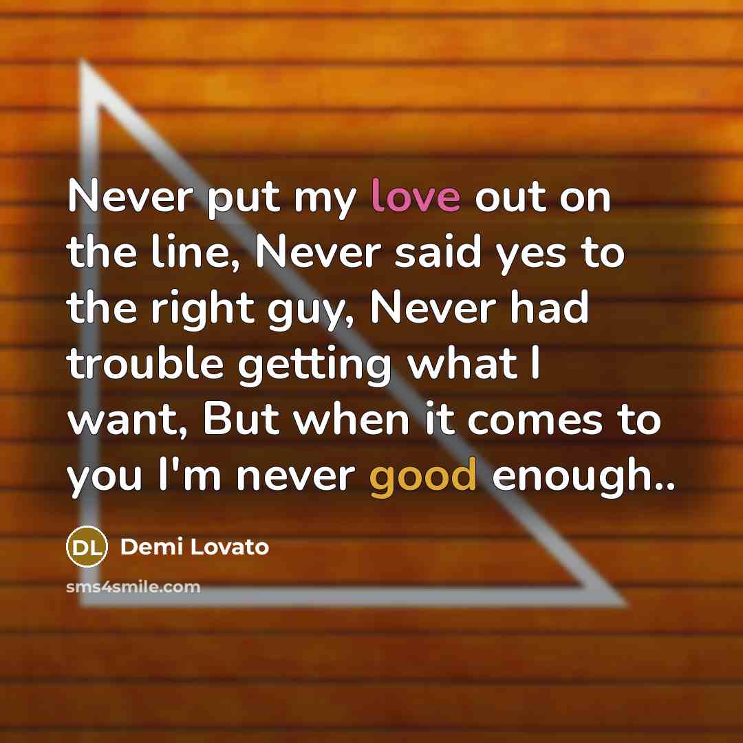 “Never put my love out on the line, Never said yes to the right guy, Never had trouble getting what I want, But when it comes to you I'm never good enough..” quote by Demi Lovato