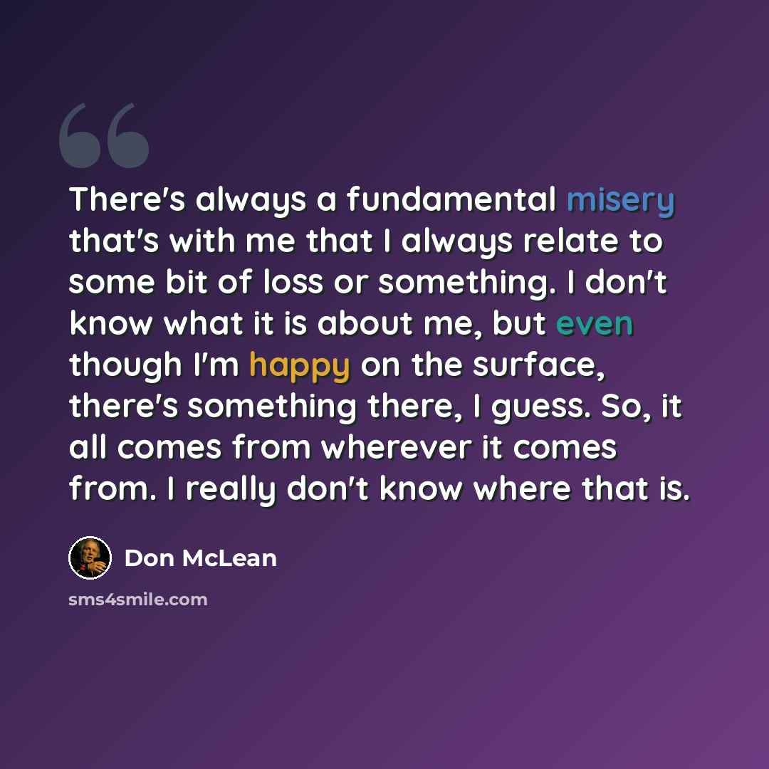 “There's always a fundamental misery that's with me that I always relate to some bit of loss or something. I don't know what it is about me, but even though I'm happy on the surface, there's something there, I guess. So, it all comes from wherever it comes from. I really don't know where that is.” quote by Don McLean