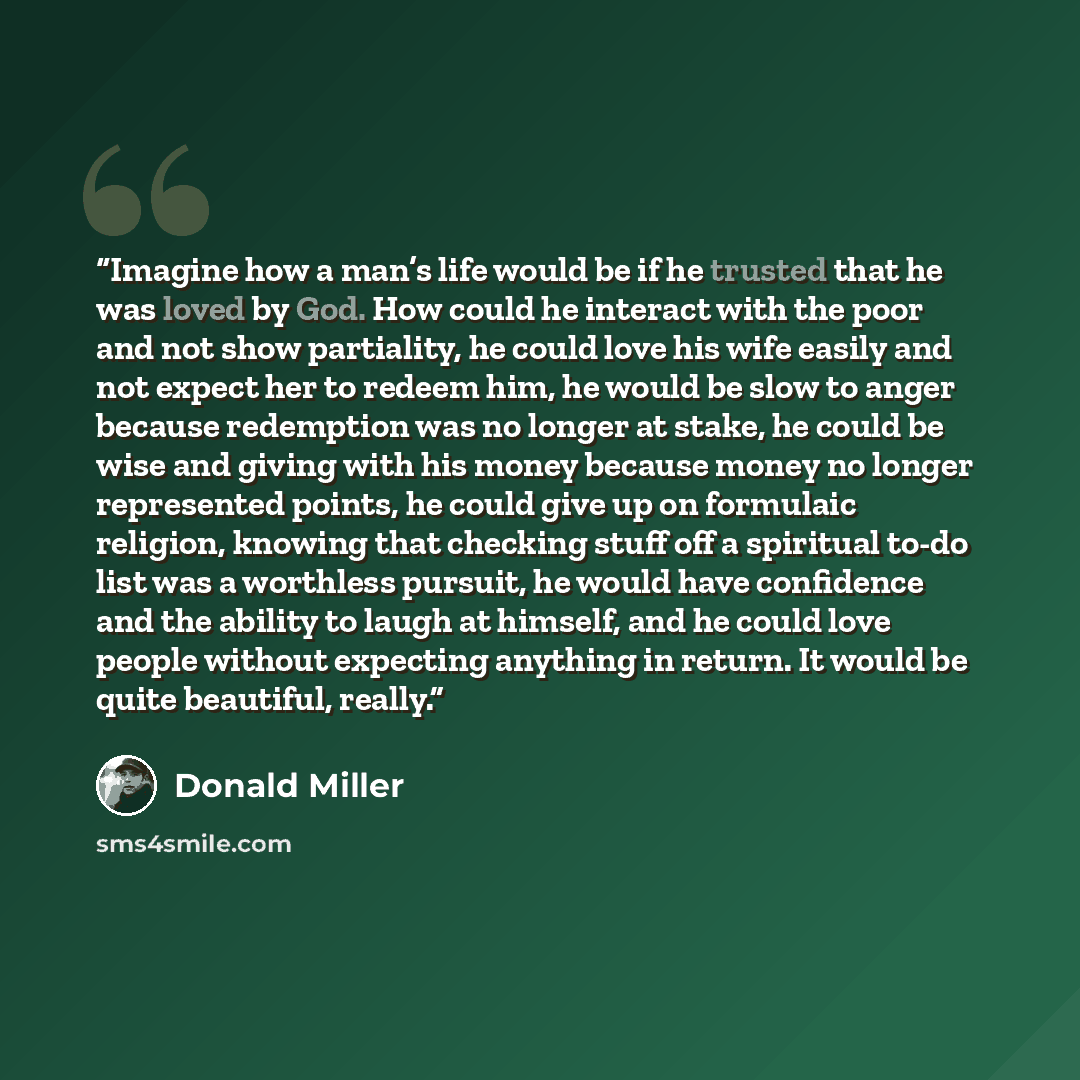 “Imagine how a man’s life would be if he trusted that he was loved by God. How could he interact with the poor and not show partiality, he could love his wife easily and not expect her to redeem him, he would be slow to anger because redemption was no longer at stake, he could be wise and giving…” quote by Donald Miller