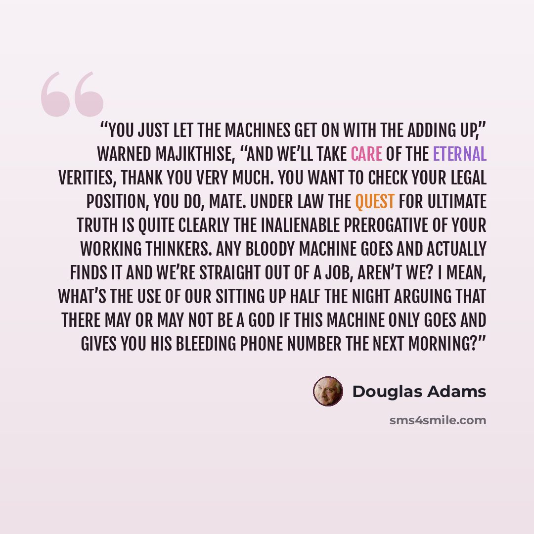 “You just let the machines get on with the adding up,” warned Majikthise, “and we’ll take care of the eternal verities, thank you very much. You want to check your legal position, you do, mate. Under law the Quest for Ultimate Truth is quite clearly the inalienable prerogative of your working…” quote by Douglas Adams