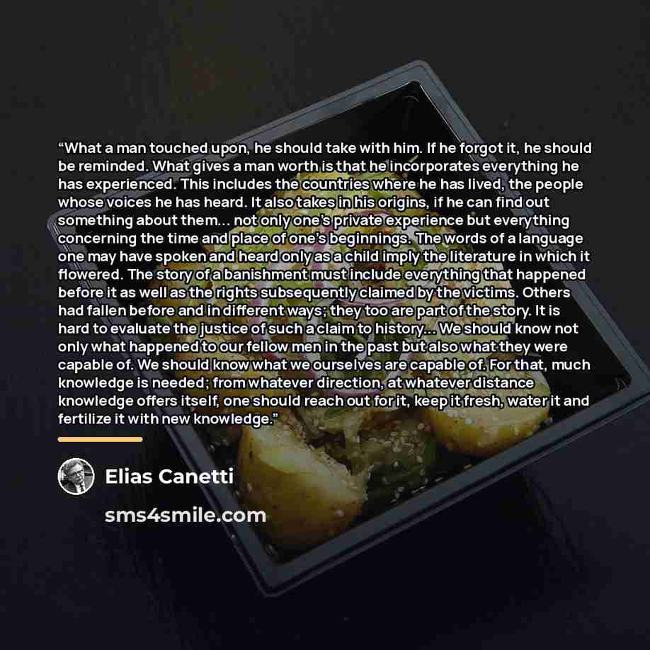 “What a man touched upon, he should take with him. If he forgot it, he should be reminded. What gives a man worth is that he incorporates everything he has experienced. This includes the countries where he has lived, the people whose voices he has heard. It also takes in his origins, if he can find…” quote by Elias Canetti