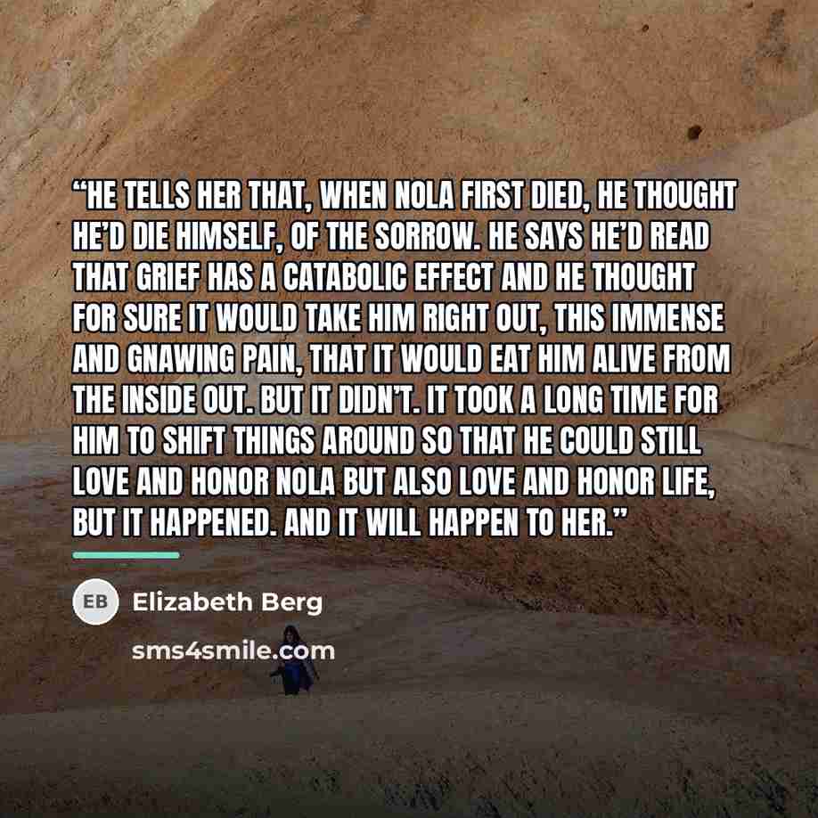“He tells her that, when Nola first died, he thought he’d die himself, of the sorrow. He says he’d read that grief has a catabolic effect and he thought for sure it would take him right out, this immense and gnawing pain, that it would eat him alive from the inside out. But it didn’t. It took a…” quote by Elizabeth Berg