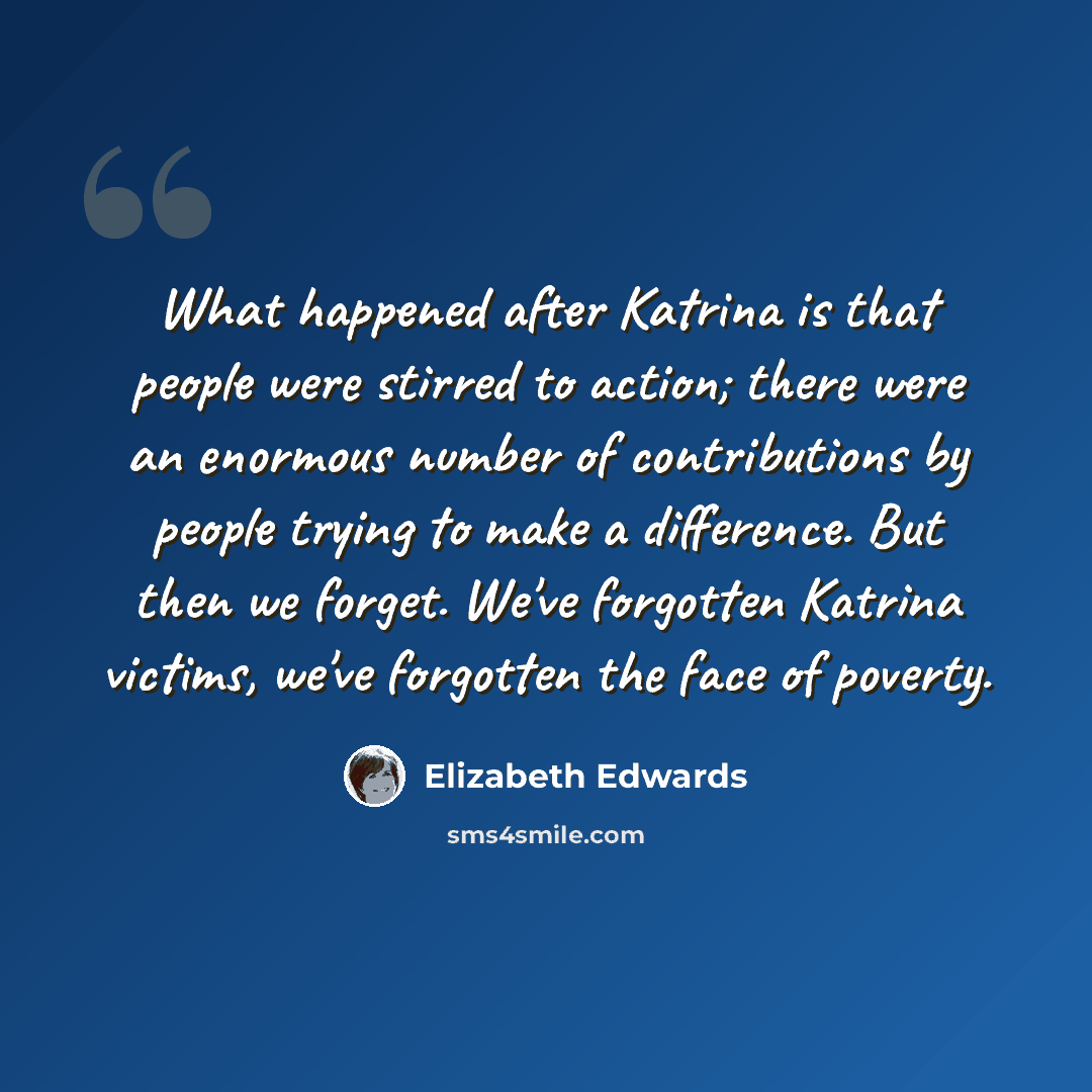 “What happened after Katrina is that people were stirred to action; there were an enormous number of contributions by people trying to make a difference. But then we forget. We've forgotten Katrina victims, we've forgotten the face of poverty.” quote by Elizabeth Edwards