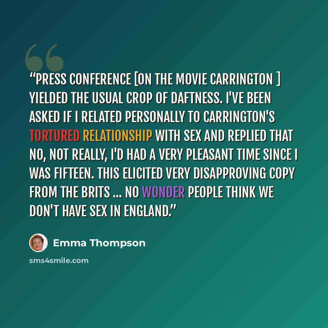 “Press conference [on the movie Carrington ] yielded the usual crop of daftness. I've been asked if I related personally to Carrington's tortured relationship with sex and replied that no, not really, I'd had a very pleasant time since I was fifteen. This elicited very disapproving copy from the…” quote by Emma Thompson