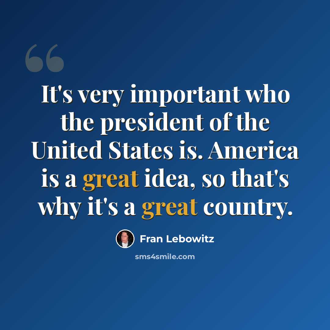 “It's very important who the president of the United States is. America is a great idea, so that's why it's a great country.” quote by Fran Lebowitz